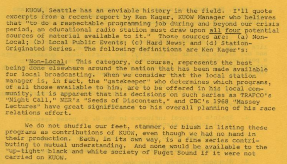A report from Clark that reads: "KUOW, Seattle has an enviable history in the field. I'll quote excerpts from a recent report by Ken Kager, KUOW Manager who believes that "to do a respectable programming job during and beyond our crisis period, an educational radio station must draw upon all four potential sources of material available to it." These sources are (a) Non-Local; (b) Local Public Events; (c) Hard News; and (d) Station-Originated Series. The following definitions are Ken Kager's: "Non-Local: This category, of course, represents the best being done elsewhere around the nation that has been made available for local broadcasting. When we consider that the local station manager is, in fact, the "gatekeeper" who determines which programs, of all those available to him, are to be offered in his local community, it is apparent that his decision on such series as TRAFCO's "Night Call," NER's "Seeds of Discontent," and CBC's 1968 "Massey Lectures" have great significance to his overall planning of his race relations effort. We do not shuffle our feet, stammer, or blush in listing these programs as contributions of KUOW, even though we had no hand in their productions. Each, in its own way, is a fine series contributing to mutual understanding. And none would be available to the "up-tight" black and white society of Puget Sound if it were not carried on KUOW."