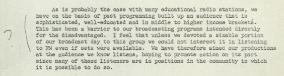 A letter to Clark from station WFSU that reads: "As is probably the case with many educational radio stations, we have on the basis of past programming built up an audience that is sophisticated, well-educated, and in middle to higher income brackets. This has been a barrier to our broadcasting programs intended directly for the disadvantaged. I feel that unless we devoted a sizable portion of our broadcast day to this group we could not interest it in listening to FM even if sets were available. We have therefore aimed our productions at the audience we know listens, hoping to promote action on its part since many of these listeners are in positions in the community in which it is possible to do so."