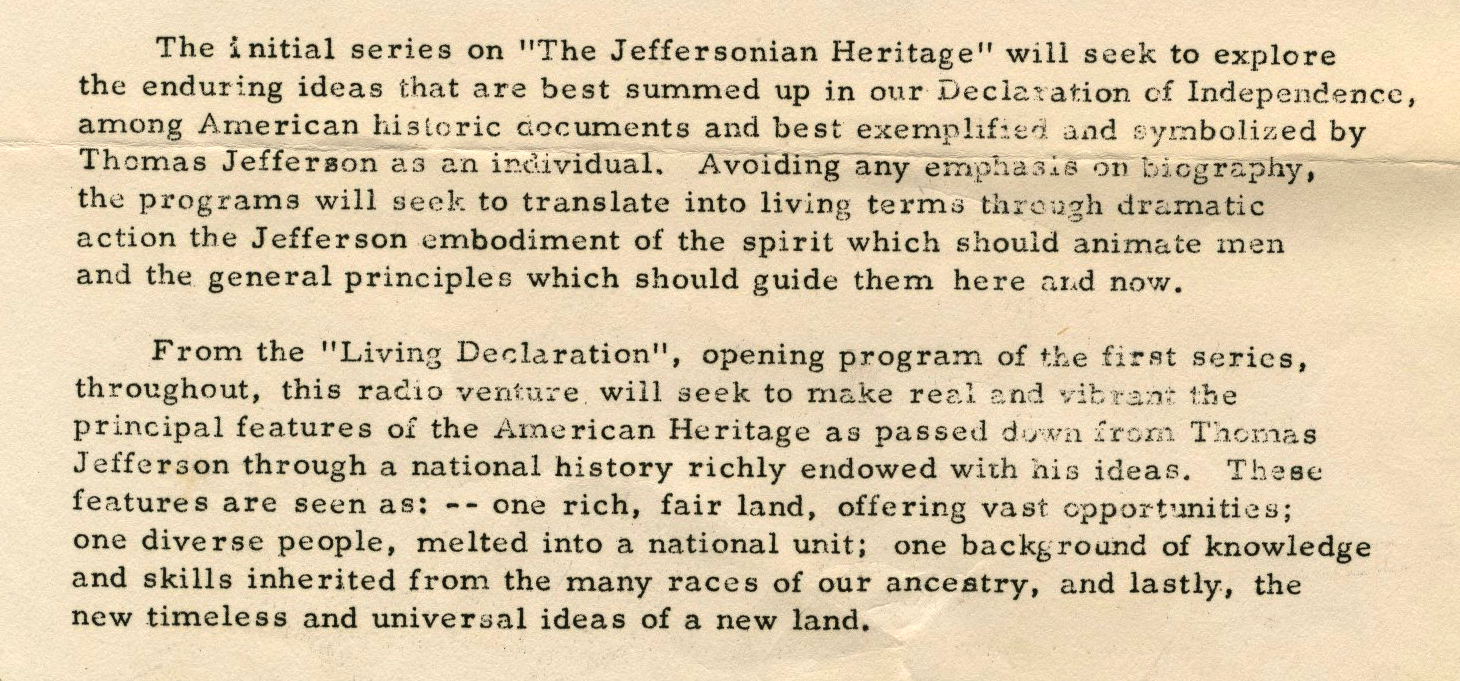 The Jeffersonian Heritage will seek to explore the enduring ideas that are best summed up in our Declaration of Independence, among American historic documents, and best exemplified and symbolized by Thomas Jefferson as an individual. Avoiding any emphasis on biography, the programs will seek to translate into living terms through dramatic action the Jefferson embodiment of the spirit which should animate men and the general principles which should guide them here and now. From the "Living Declaration" opening program of the first series, throughout, this radio venture will seek to make real and vibrant the principal features of the American Heritage as passed down from Thomas Jefferson through a national history richly endowed with his ideas. These features are seen as: -- one rich, fair land, offering vast opportunities; one diverse people, melted into a national unit; one background of knowledge and skills inherited from the many races of our ancestry, and lastly, the new timeless and universal ideas of a new land.